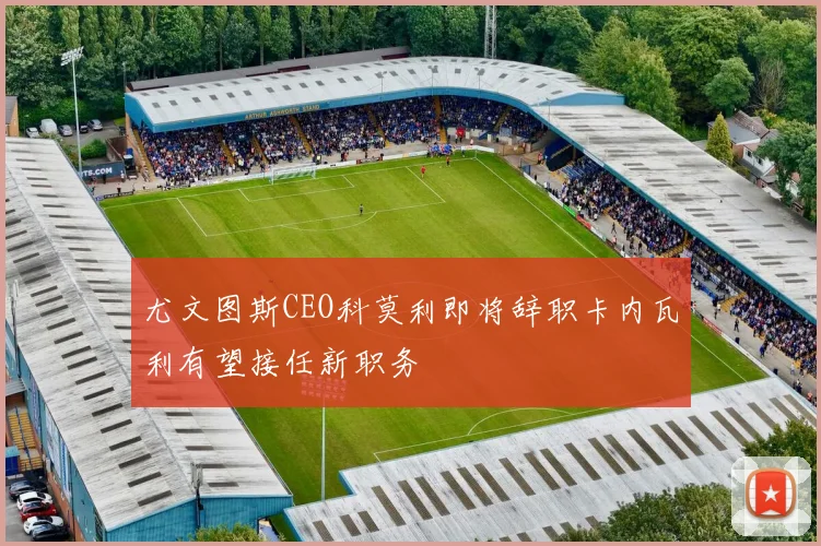 尤文图斯CEO科莫利即将辞职卡内瓦利有望接任新职务