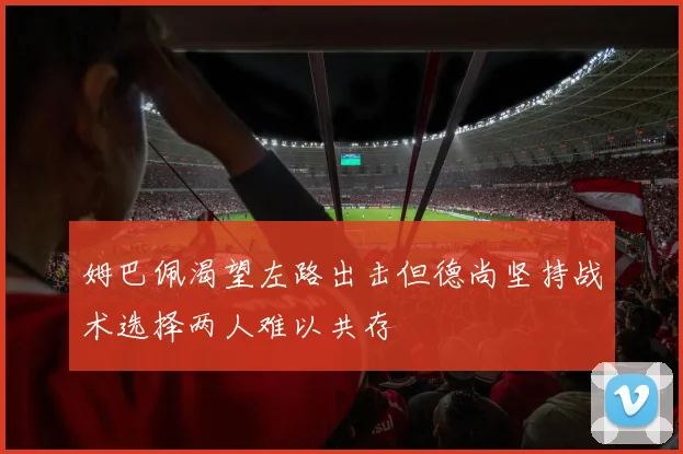 姆巴佩渴望左路出击但德尚坚持战术选择两人难以共存