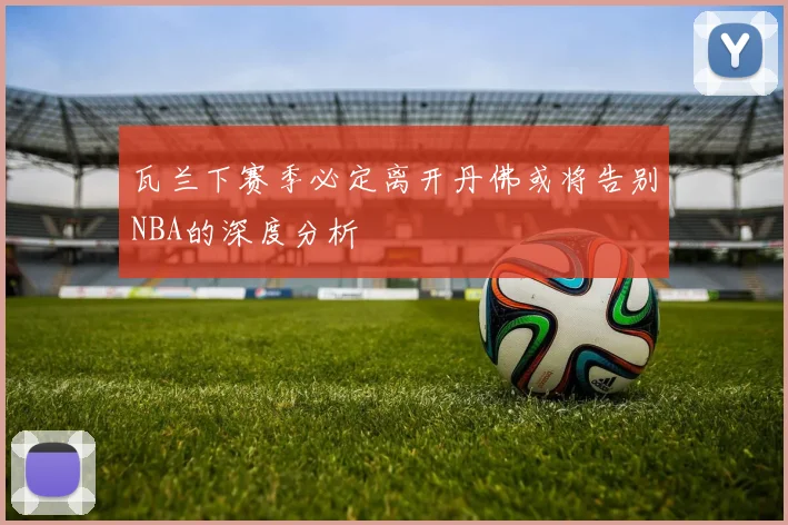 瓦兰下赛季必定离开丹佛或将告别NBA的深度分析