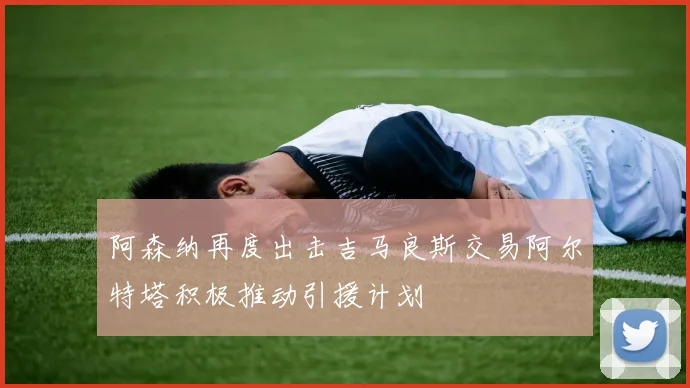 阿森纳再度出击吉马良斯交易阿尔特塔积极推动引援计划