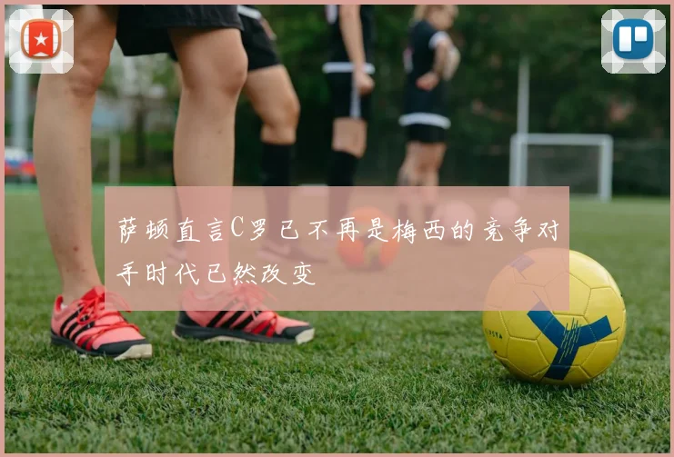 萨顿直言C罗已不再是梅西的竞争对手时代已然改变