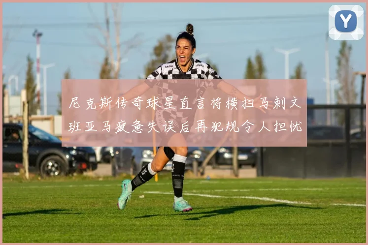 尼克斯传奇球星直言将横扫马刺文班亚马疲惫失误后再犯规令人担忧