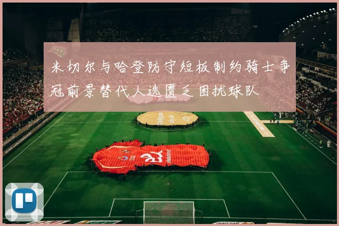 米切尔与哈登防守短板制约骑士争冠前景替代人选匮乏困扰球队
