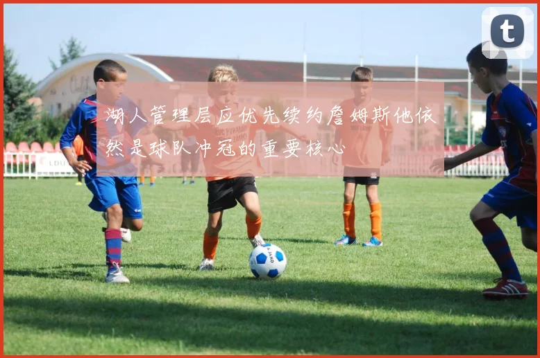 湖人管理层应优先续约詹姆斯他依然是球队冲冠的重要核心