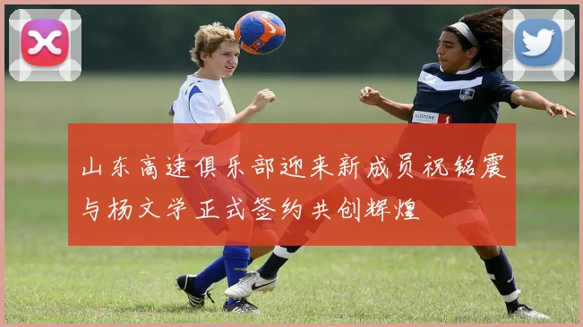 山东高速俱乐部迎来新成员祝铭震与杨文学正式签约共创辉煌