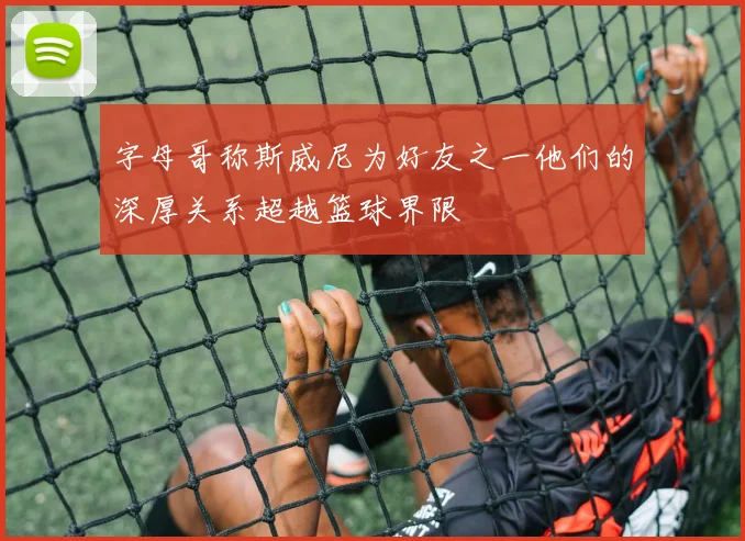 字母哥称斯威尼为好友之一他们的深厚关系超越篮球界限