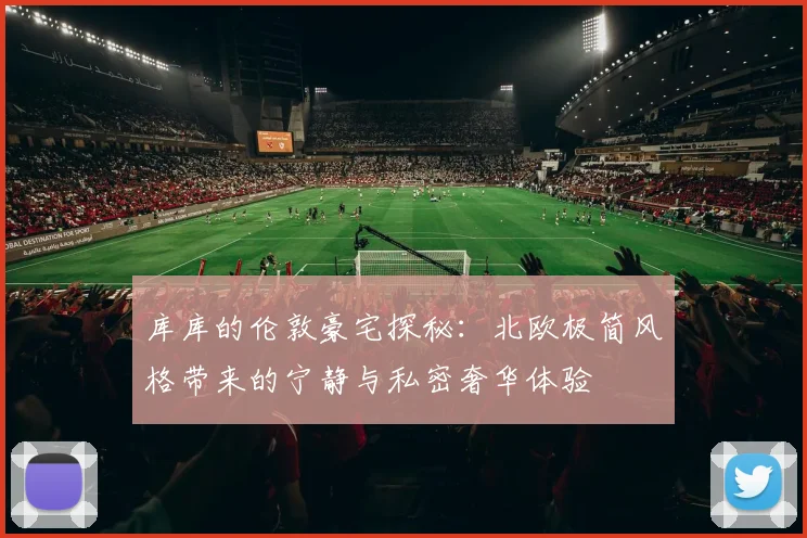 库库的伦敦豪宅探秘：北欧极简风格带来的宁静与私密奢华体验